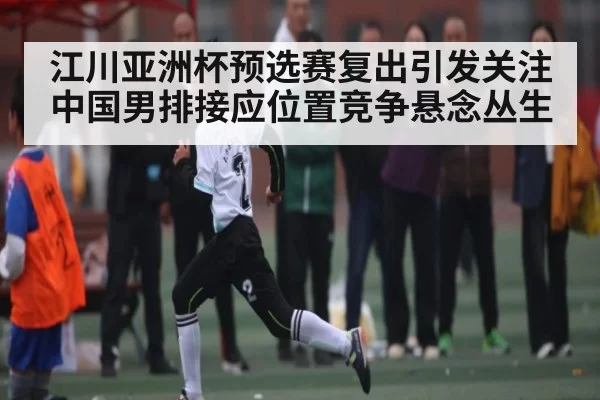 江川亚洲杯预选赛复出引发关注 中国男排接应位置竞争悬念丛生