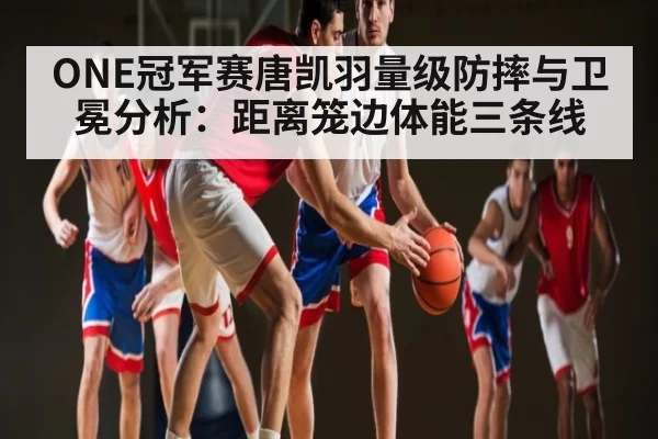 ONE冠军赛唐凯羽量级防摔与卫冕分析：距离笼边体能三条线